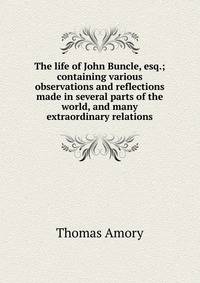 The life of John Buncle, esq.; containing various observations and reflections made in several parts of the world, and many extraordinary relations
