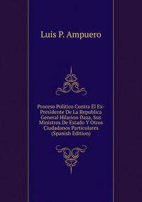 Proceso Politico Contra El Ex-Presidente De La Republica General Hilarion Daza, Sus Ministros De Estado Y Otros Ciudadanos Particulares (Spanish Edition)
