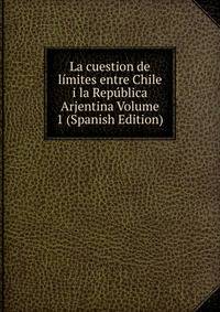 La cuestion de limites entre Chile i la Republica Arjentina Volume 1 (Spanish Edition)