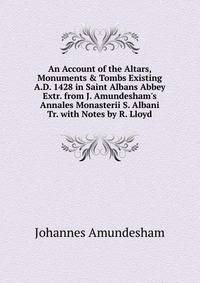 An Account of the Altars, Monuments &amp; Tombs Existing A.D. 1428 in Saint Albans Abbey Extr. from J. Amundesham's Annales Monasterii S. Albani Tr. with Notes by R. Lloyd