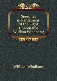 Speeches in Parliament, of the Right Honourable William Windham;