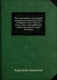 The Anacreontea &amp; principal remains of Anacreon of Teos, in English verse. With an essay, notes, and additional poems by Judson France Davidson