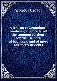 A lexicon to Xenophon's Anabasis; adapted to all the common editions, for the use both of beginners and of more advanced students