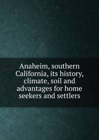 Anaheim, southern California, its history, climate, soil and advantages for home seekers and settlers