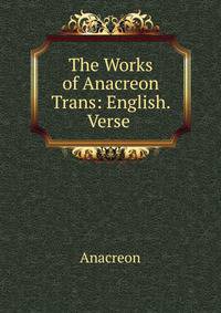 The Works of Anacreon Trans: English. Verse .