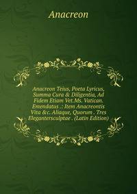 Anacreon Teius, Poeta Lyricus, Summa Cura &amp; Diligentia, Ad Fidem Etiam Vet.Ms. Vatican. Emendatus .: Item Anacreontis Vita &amp;c. Aliaque, Quorum . Tres Elegantersculptae . (Latin Edition)