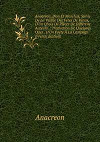 Anacr?on, Bion Et Moschus, Suivis De La Veill?e Des F?tes De V?nus, D'Un Choix De Pi?ces De Diff?rens Auteurs .: Traduction De Quelques Odes . D'Un Po?te ? La Campagn (French Edition)