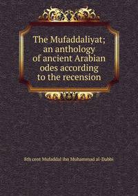 The Mufaddaliyat; an anthology of ancient Arabian odes according to the recension