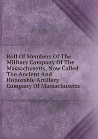 Roll Of Members Of The Military Company Of The Massachusetts, Now Called The Ancient And Honorable Artillery Company Of Massachusetts