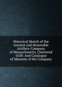 Historical Sketch of the Ancient and Honorable Artillery Company of Massachusetts, Chartered 1638: And Catalogue of Museum of the Company
