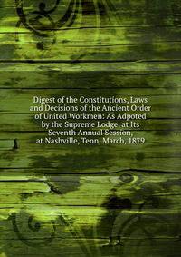 Digest of the Constitutions, Laws and Decisions of the Ancient Order of United Workmen: As Adpoted by the Supreme Lodge, at Its Seventh Annual Session, at Nashville, Tenn, March, 1879