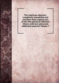 The American educator; completely remodelled and rewritten from original text of the New practical reference library, with new plans and additional material Volume 7