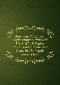American Stationary Engineering; A Practical Work Which Begins At The Boiler Room And Takes In The Whole Power Plant