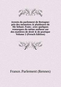 Arrests du parlement de Bretagne: pris des m?moires &amp; plaidoyers de Me Sebast. Frain ; avec quelques remarques du m?me autheur sur des mati?res de droit &amp; de pratique Volume 2 (French Edition)