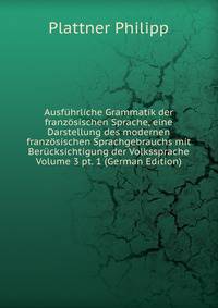 Ausfuhrliche Grammatik der franzosischen Sprache, eine Darstellung des modernen franzosischen Sprachgebrauchs mit Berucksichtigung der Volkssprache Volume 3 pt. 1 (German Edition)