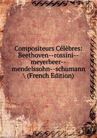 Compositeurs Celebres: Beethoven--rossini--meyerbeer--mendelssohn--schumann (French Edition)