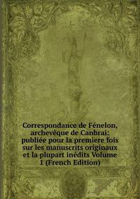 Correspondance de Fenelon, archeveque de Canbrai: publiee pour la premiere fois sur les manuscrits originaux et la plupart inedits Volume 1 (French Edition)