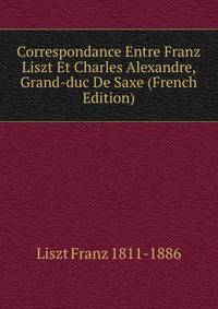 Correspondance Entre Franz Liszt Et Charles Alexandre, Grand-duc De Saxe (French Edition)