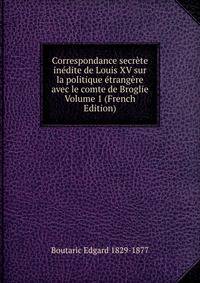 Correspondance secrete inedite de Louis XV sur la politique etrangere avec le comte de Broglie Volume 1 (French Edition)