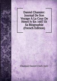 Daniel Chamier: Journal De Son Voyage A La Cour De Henri Iv En 1607 Et Sa Biographie (French Edition)