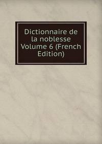 Dictionnaire de la noblesse Volume 6 (French Edition)