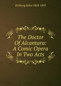 The Doctor Of Alcantara: A Comic Opera In Two Acts
