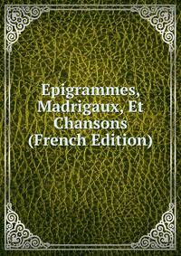 Epigrammes, Madrigaux, Et Chansons (French Edition)
