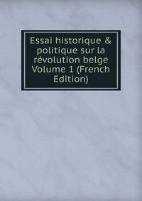 Essai historique &amp; politique sur la r?volution belge Volume 1 (French Edition)