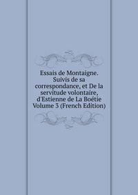 Essais de Montaigne. Suivis de sa correspondance, et De la servitude volontaire, d'Estienne de La Bo?tie Volume 3 (French Edition)