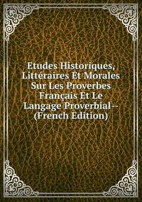 Etudes Historiques, Litteraires Et Morales Sur Les Proverbes Francais Et Le Langage Proverbial-- (French Edition)