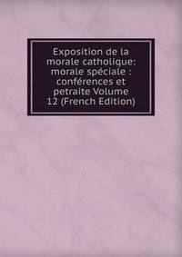 Exposition de la morale catholique: morale speciale : conferences et petraite Volume 12 (French Edition)