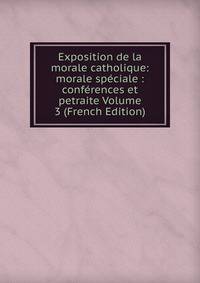 Exposition de la morale catholique: morale speciale : conferences et petraite Volume 3 (French Edition)