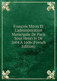 Fran?ois Miron Et L'administration Municipale De Paris Sous Henri Iv De 1604 ? 1606 (French Edition)
