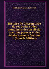 Histoire de Ciceron tiree de ses ecrits et des monumens de son siecle: avec des preuves et des eclaircissemens Volume 1 (French Edition)