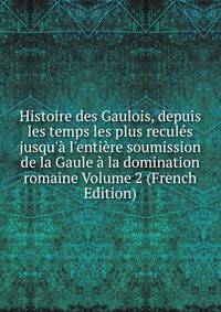 Histoire des Gaulois, depuis les temps les plus recul?s jusqu'? l'enti?re soumission de la Gaule ? la domination romaine Volume 2 (French Edition)
