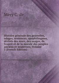 Histoire g?n?rale des proverbes, adages, sentences, apophthegmes, d?riv?s des murs, des usages, de l'esprit et de la morale des peuples anciens et modernes; Volume 3 (French Edition)