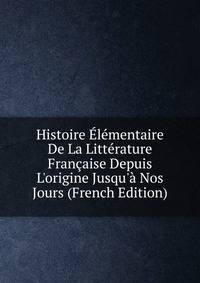 Histoire ?l?mentaire De La Litt?rature Fran?aise Depuis L'origine Jusqu'? Nos Jours (French Edition)