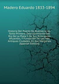 Historia Del Puerto De Buenos Aires. Tomo Primero: Descubrimiento Del Rio De La Plata Y De Sus Principales Afluentes, Y Fundacion De Las Mas Antiquas Ciudades, En Sus Margenes (Spanish Edition)