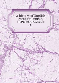 A history of English cathedral music, 1549-1889 Volume 1