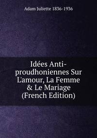 Id?es Anti-proudhoniennes Sur L'amour, La Femme &amp; Le Mariage (French Edition)