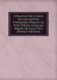 Influence De L'italie Sur Les Lettres Fran?aises Depuis Le Xiiie Si?cle, Jusqu'au R?gne De Louis Xiv (French Edition)