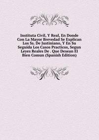 Instituta Civil, Y Real, En Donde Con La Mayor Brevedad Se Explican Los Ss. De Justiniano, Y En Su Seguida Los Casos Practicos, Segun Leyes Reales De . Que Desean El Bien Comun (Spanish Edition)