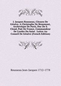 J. Jacques Rousseau, Citoyen De G?n?ve, A Christophe De Beaumont, Archev?que De Paris, Duc De S. Cloud, Pair De France, Commandeur De L'ordre Du Saint . Lettre Au Conseil De G?n?ve (French Edition)