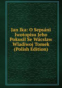 Jan Ika: O Sepsani Iwotopisu Jeho Pokusil Se Wacslaw Wladiwoj Tomek (Polish Edition)
