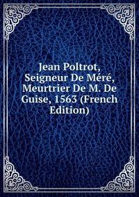 Jean Poltrot, Seigneur De Mere, Meurtrier De M. De Guise, 1563 (French Edition)