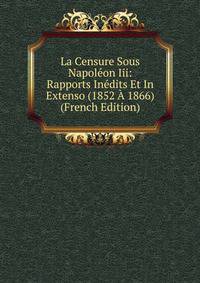 La Censure Sous Napoleon Iii: Rapports Inedits Et In Extenso (1852 A 1866) (French Edition)