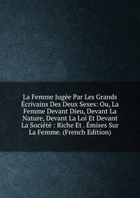La Femme Jugee Par Les Grands Ecrivains Des Deux Sexes: Ou, La Femme Devant Dieu, Devant La Nature, Devant La Loi Et Devant La Societe : Riche Et . Emises Sur La Femme. (French Edition)