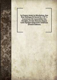 La France Avant La R?volution, Son ?tat Politique Et Social En 1787 ? L'ouverture De L'assembl?e Des Notables, Et Son Histoire Depuis Cette ?poque Jusqu'etats G?n?raux (French Edition)