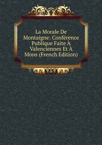 La Morale De Montaigne: Conference Publique Faite A Valenciennes Et A Mons (French Edition)
