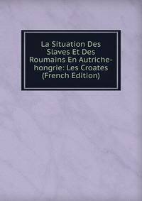 La Situation Des Slaves Et Des Roumains En Autriche-hongrie: Les Croates (French Edition)